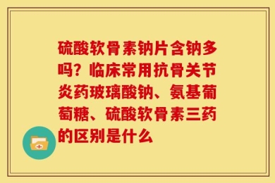 硫酸软骨素钠片含钠多吗？临床常用抗骨关节炎药玻璃酸钠、氨基葡萄糖、硫酸软骨素三药的区别是什么