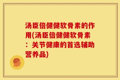 汤臣倍健健软骨素的作用(汤臣倍健健软骨素：关节健康的首选辅助营养品)