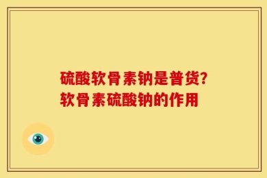 硫酸软骨素钠是普货？软骨素硫酸钠的作用