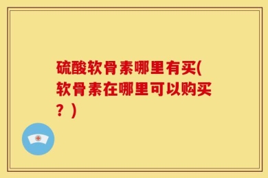 硫酸软骨素哪里有买(软骨素在哪里可以购买？)
