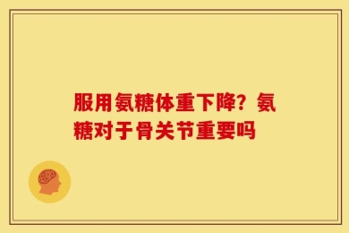 服用氨糖体重下降？氨糖对于骨关节重要吗