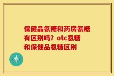 保健品氨糖和药房氨糖有区别吗？otc氨糖和保健品氨糖区别