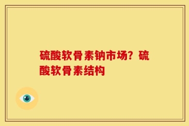 硫酸软骨素钠市场？硫酸软骨素结构