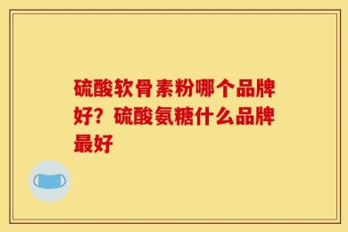 硫酸软骨素粉哪个品牌好？硫酸氨糖什么品牌最好