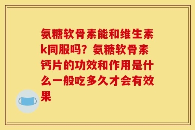 氨糖软骨素能和维生素k同服吗？氨糖软骨素钙片的功效和作用是什么一般吃多久才会有效果