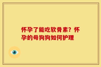 怀孕了能吃软骨素？怀孕的母狗狗如何护理