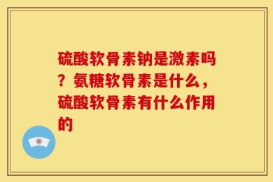 硫酸软骨素钠是激素吗？氨糖软骨素是什么，硫酸软骨素有什么作用的