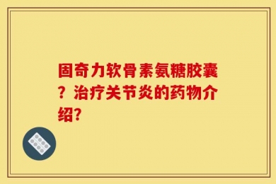 固奇力软骨素氨糖胶囊？治疗关节炎的药物介绍？