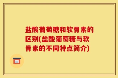 盐酸葡萄糖和软骨素的区别(盐酸葡萄糖与软骨素的不同特点简介)