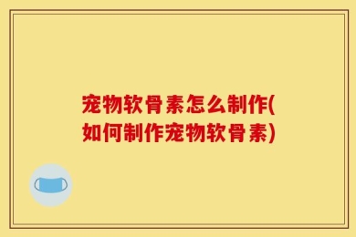 宠物软骨素怎么制作(如何制作宠物软骨素)