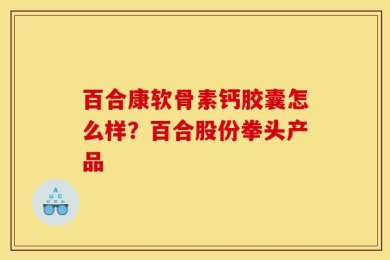 百合康软骨素钙胶囊怎么样？百合股份拳头产品