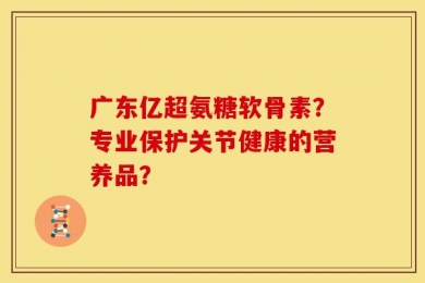 广东亿超氨糖软骨素？专业保护关节健康的营养品？