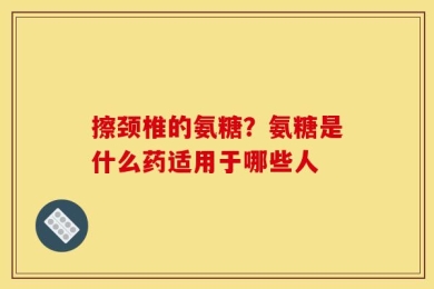 擦颈椎的氨糖？氨糖是什么药适用于哪些人