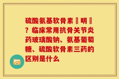 硫酸氨基软骨素說明書？临床常用抗骨关节炎药玻璃酸钠、氨基葡萄糖、硫酸软骨素三药的区别是什么