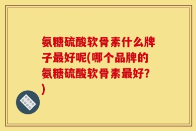 氨糖硫酸软骨素什么牌子最好呢(哪个品牌的氨糖硫酸软骨素最好？)