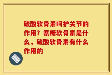 硫酸软骨素呵护关节的作用？氨糖软骨素是什么，硫酸软骨素有什么作用的