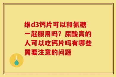 维d3钙片可以和氨糖一起服用吗？尿酸高的人可以吃钙片吗有哪些需要注意的问题