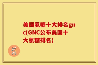 美国氨糖十大排名gnc(GNC公布美国十大氨糖排名)
