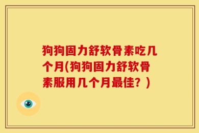 狗狗固力舒软骨素吃几个月(狗狗固力舒软骨素服用几个月最佳？)