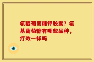 氨糖葡萄糖钾胶囊？氨基葡萄糖有哪些品种，疗效一样吗