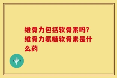 维骨力包括软骨素吗？维骨力氨糖软骨素是什么药