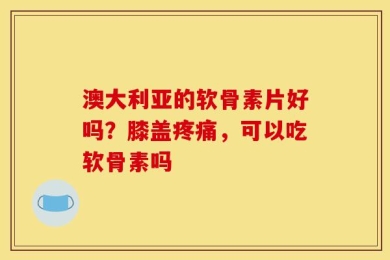 澳大利亚的软骨素片好吗？膝盖疼痛，可以吃软骨素吗