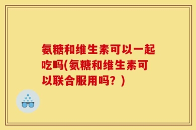 氨糖和维生素可以一起吃吗(氨糖和维生素可以联合服用吗？)