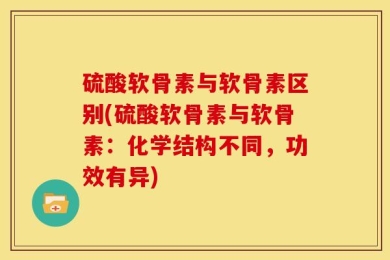 硫酸软骨素与软骨素区别(硫酸软骨素与软骨素：化学结构不同，功效有异)