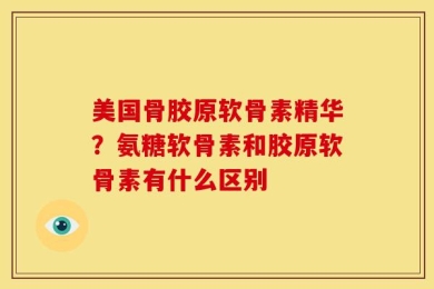美国骨胶原软骨素精华？氨糖软骨素和胶原软骨素有什么区别