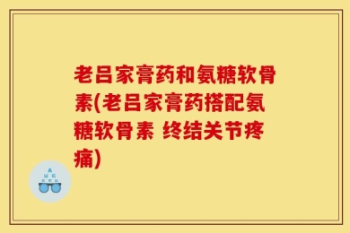 老吕家膏药和氨糖软骨素(老吕家膏药搭配氨糖软骨素 终结关节疼痛)