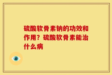 硫酸软骨素钠的功效和作用？硫酸软骨素能治什么病