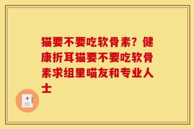 猫要不要吃软骨素？健康折耳猫要不要吃软骨素求组里喵友和专业人士