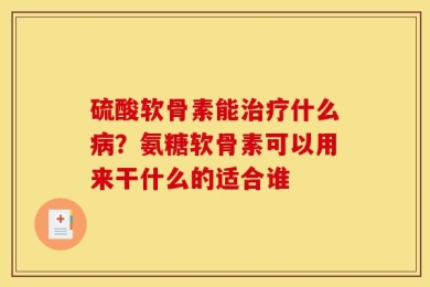 硫酸软骨素能治疗什么病？氨糖软骨素可以用来干什么的适合谁