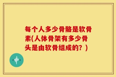 每个人多少骨骼是软骨素(人体骨架有多少骨头是由软骨组成的？)