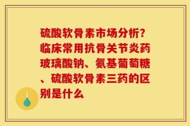 硫酸软骨素市场分析？临床常用抗骨关节炎药玻璃酸钠、氨基葡萄糖、硫酸软骨素三药的区别是什么