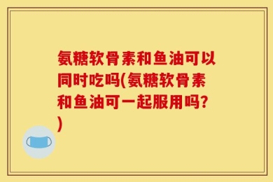 氨糖软骨素和鱼油可以同时吃吗(氨糖软骨素和鱼油可一起服用吗？)