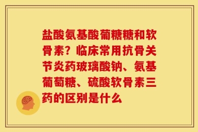 盐酸氨基酸葡糖糖和软骨素？临床常用抗骨关节炎药玻璃酸钠、氨基葡萄糖、硫酸软骨素三药的区别是什么