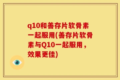 q10和善存片软骨素一起服用(善存片软骨素与Q10一起服用，效果更佳)