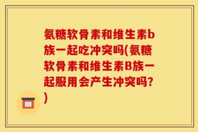 氨糖软骨素和维生素b族一起吃冲突吗(氨糖软骨素和维生素B族一起服用会产生冲突吗？)
