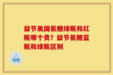 益节美国氨糖绿瓶和红瓶哪个贵？益节氨糖蓝瓶和绿瓶区别