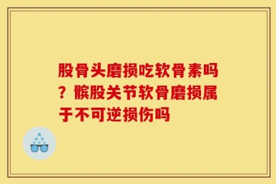 股骨头磨损吃软骨素吗？髌股关节软骨磨损属于不可逆损伤吗