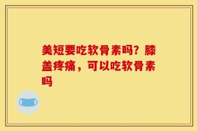 美短要吃软骨素吗？膝盖疼痛，可以吃软骨素吗