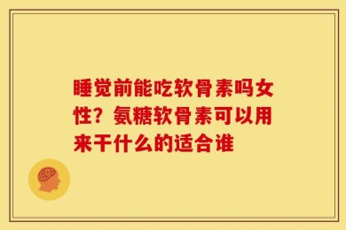 睡觉前能吃软骨素吗女性？氨糖软骨素可以用来干什么的适合谁