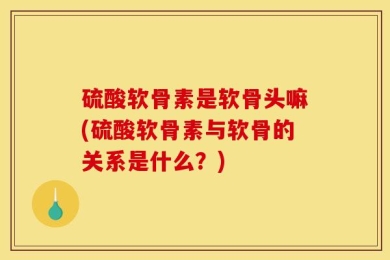 硫酸软骨素是软骨头嘛(硫酸软骨素与软骨的关系是什么？)
