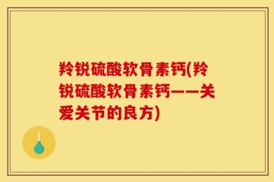 羚锐硫酸软骨素钙(羚锐硫酸软骨素钙——关爱关节的良方)