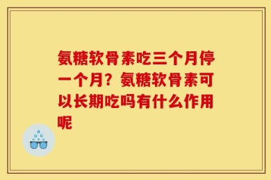 氨糖软骨素吃三个月停一个月？氨糖软骨素可以长期吃吗有什么作用呢