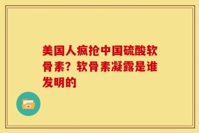 美国人疯抢中国硫酸软骨素？软骨素凝露是谁发明的
