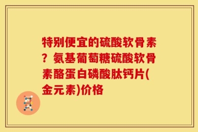 特别便宜的硫酸软骨素？氨基葡萄糖硫酸软骨素酪蛋白磷酸肽钙片(金元素)价格