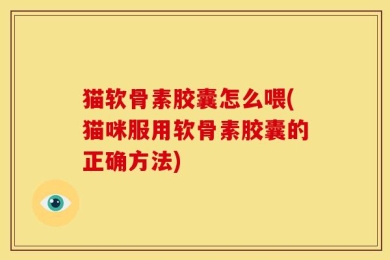 猫软骨素胶囊怎么喂(猫咪服用软骨素胶囊的正确方法)
