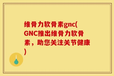 维骨力软骨素gnc(GNC推出维骨力软骨素，助您关注关节健康)
